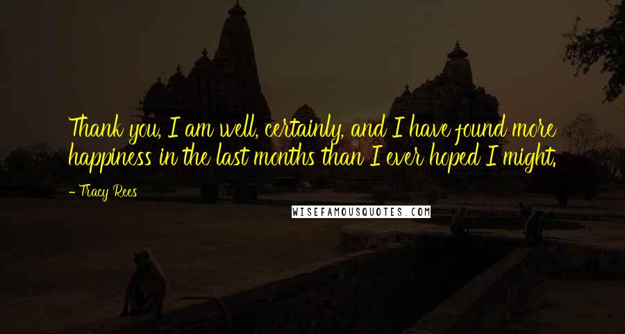 Tracy Rees Quotes: Thank you, I am well, certainly, and I have found more happiness in the last months than I ever hoped I might.