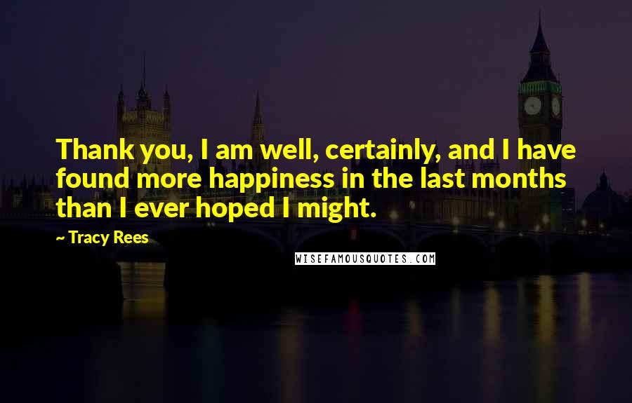 Tracy Rees Quotes: Thank you, I am well, certainly, and I have found more happiness in the last months than I ever hoped I might.