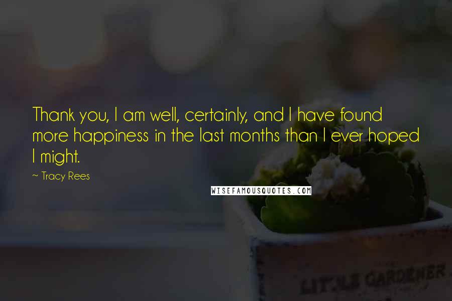 Tracy Rees Quotes: Thank you, I am well, certainly, and I have found more happiness in the last months than I ever hoped I might.