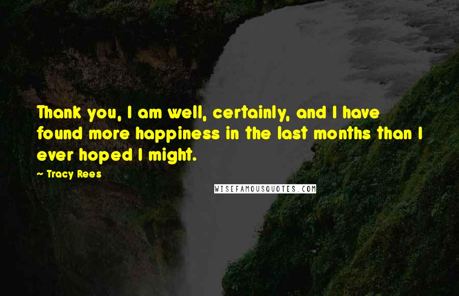 Tracy Rees Quotes: Thank you, I am well, certainly, and I have found more happiness in the last months than I ever hoped I might.