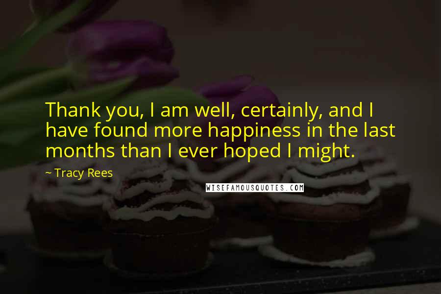 Tracy Rees Quotes: Thank you, I am well, certainly, and I have found more happiness in the last months than I ever hoped I might.