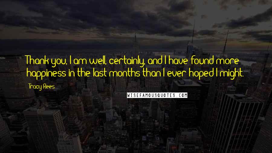 Tracy Rees Quotes: Thank you, I am well, certainly, and I have found more happiness in the last months than I ever hoped I might.