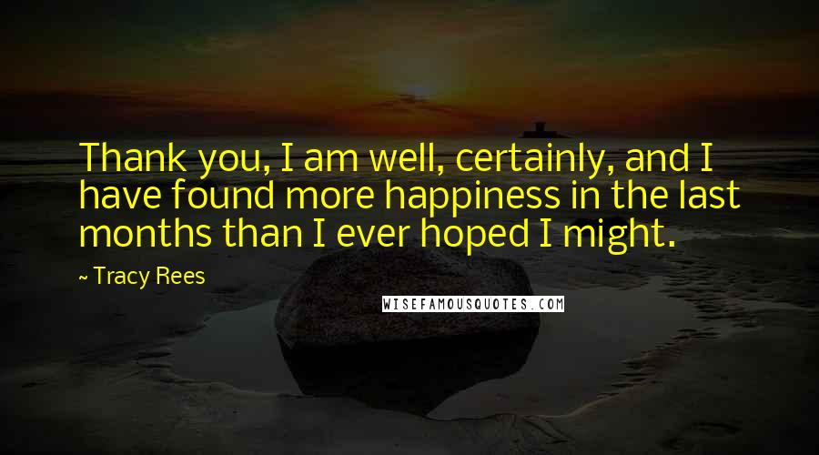 Tracy Rees Quotes: Thank you, I am well, certainly, and I have found more happiness in the last months than I ever hoped I might.