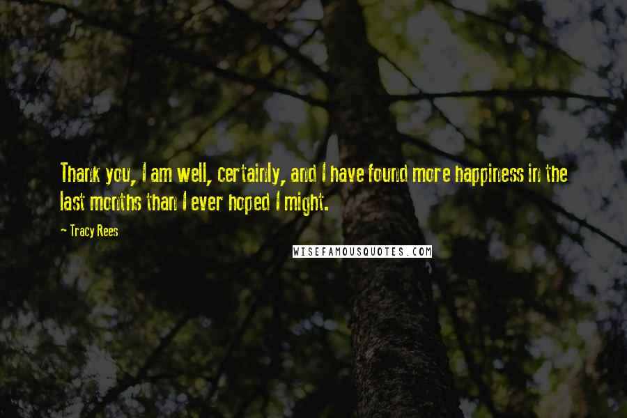 Tracy Rees Quotes: Thank you, I am well, certainly, and I have found more happiness in the last months than I ever hoped I might.