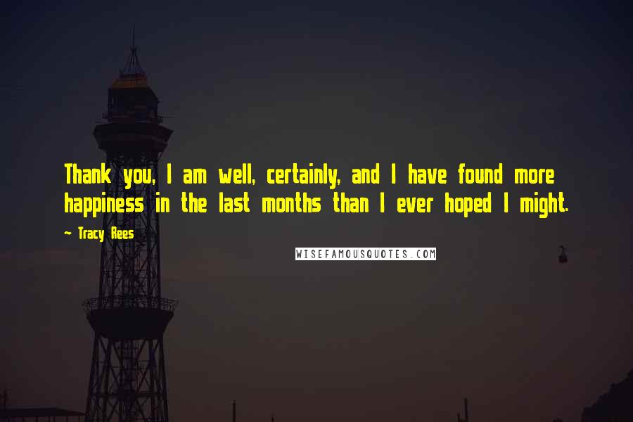 Tracy Rees Quotes: Thank you, I am well, certainly, and I have found more happiness in the last months than I ever hoped I might.