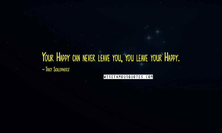 Tracy Schlepphorst Quotes: Your Happy can never leave you, you leave your Happy.