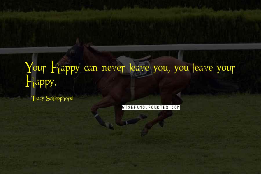 Tracy Schlepphorst Quotes: Your Happy can never leave you, you leave your Happy.