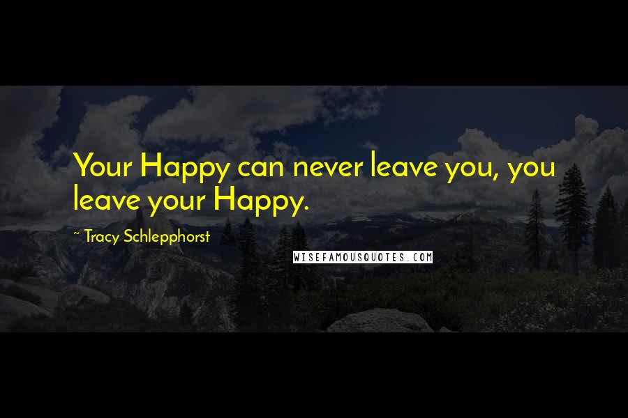 Tracy Schlepphorst Quotes: Your Happy can never leave you, you leave your Happy.
