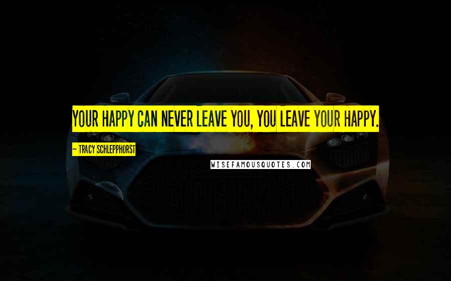 Tracy Schlepphorst Quotes: Your Happy can never leave you, you leave your Happy.