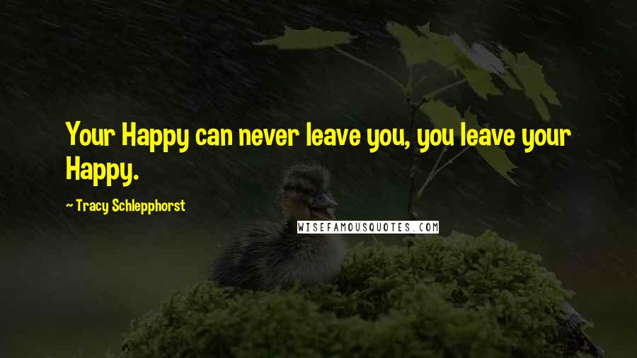 Tracy Schlepphorst Quotes: Your Happy can never leave you, you leave your Happy.