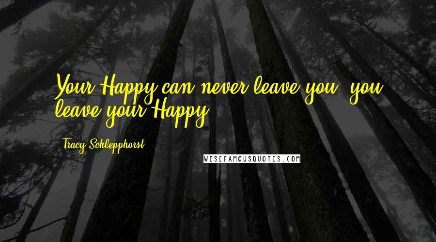 Tracy Schlepphorst Quotes: Your Happy can never leave you, you leave your Happy.