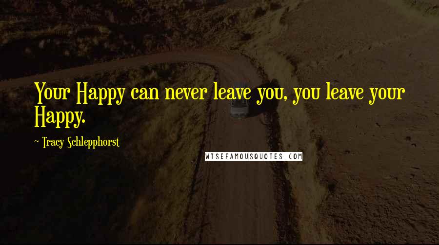 Tracy Schlepphorst Quotes: Your Happy can never leave you, you leave your Happy.