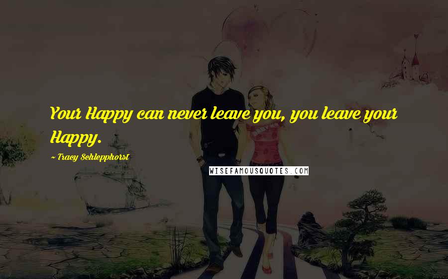 Tracy Schlepphorst Quotes: Your Happy can never leave you, you leave your Happy.