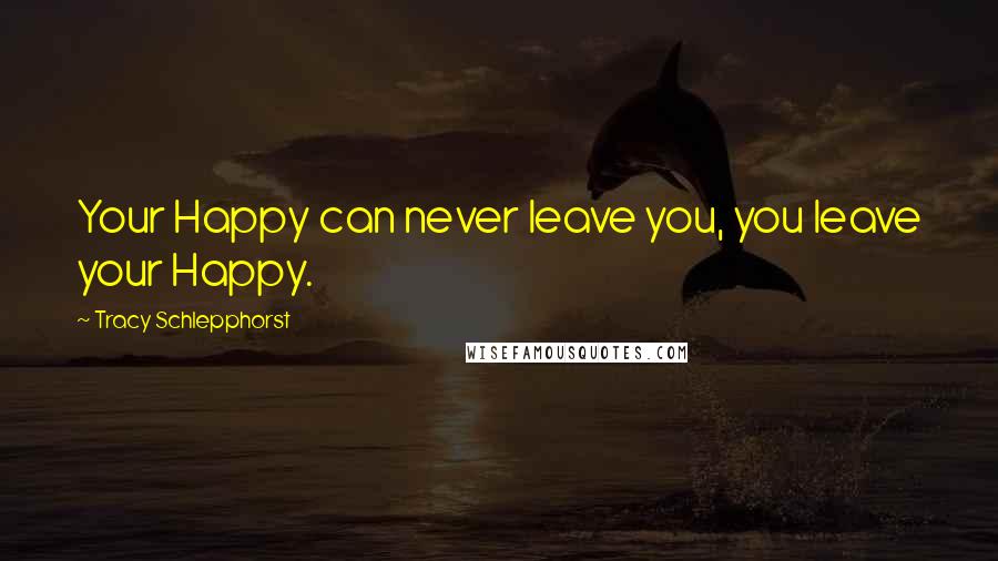 Tracy Schlepphorst Quotes: Your Happy can never leave you, you leave your Happy.
