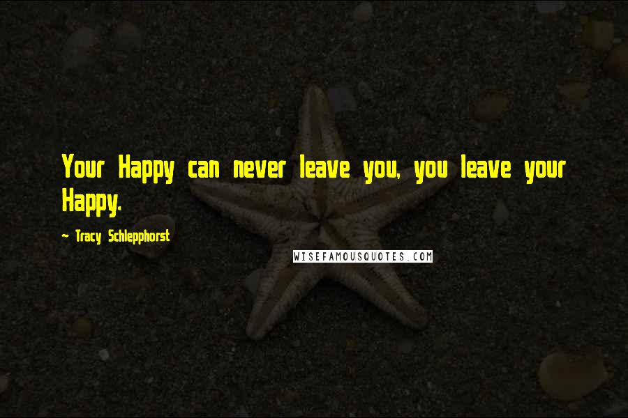 Tracy Schlepphorst Quotes: Your Happy can never leave you, you leave your Happy.