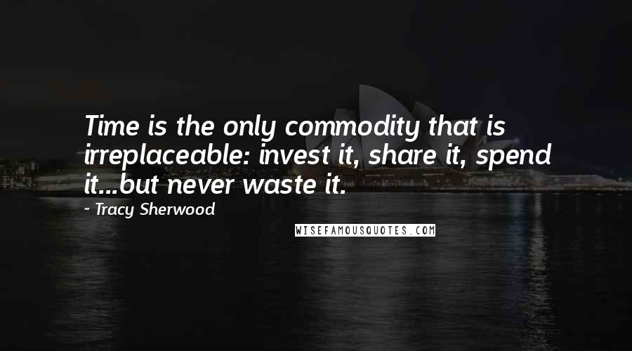 Tracy Sherwood Quotes: Time is the only commodity that is irreplaceable: invest it, share it, spend it...but never waste it.