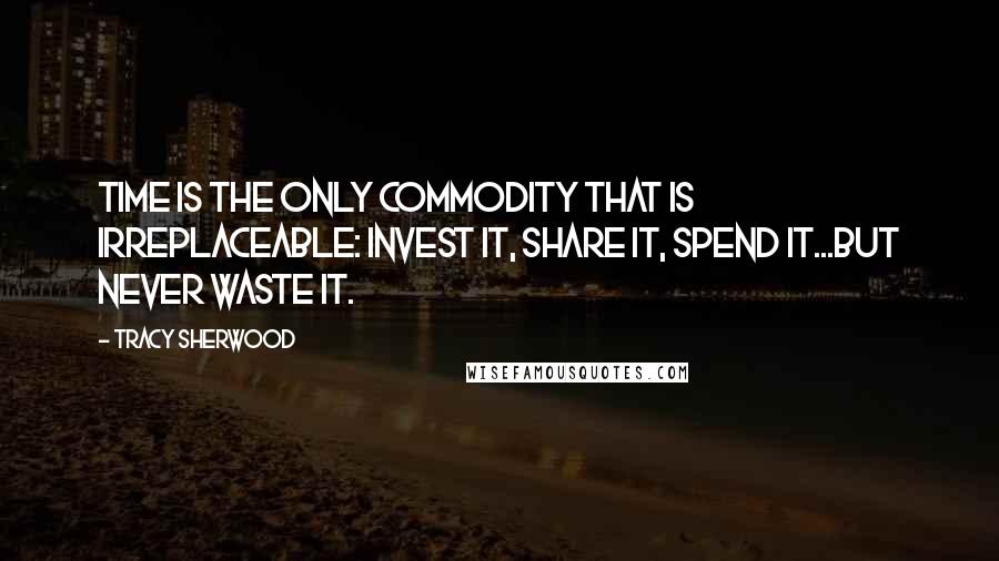 Tracy Sherwood Quotes: Time is the only commodity that is irreplaceable: invest it, share it, spend it...but never waste it.