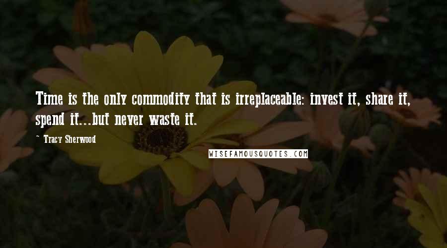 Tracy Sherwood Quotes: Time is the only commodity that is irreplaceable: invest it, share it, spend it...but never waste it.