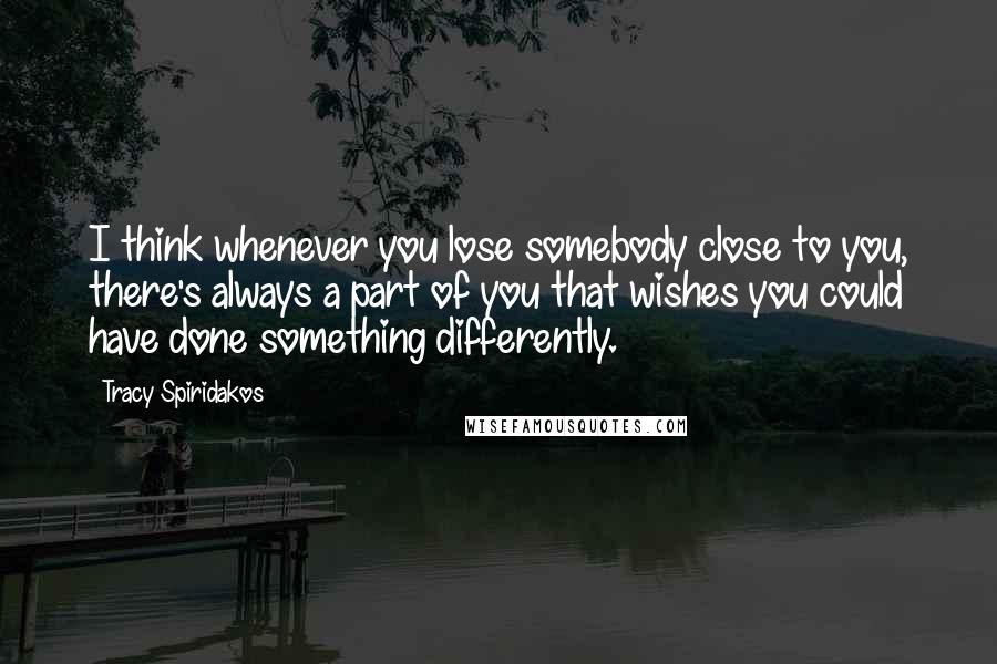 Tracy Spiridakos Quotes: I think whenever you lose somebody close to you, there's always a part of you that wishes you could have done something differently.