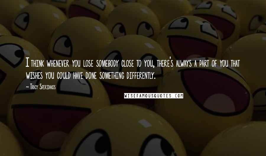 Tracy Spiridakos Quotes: I think whenever you lose somebody close to you, there's always a part of you that wishes you could have done something differently.