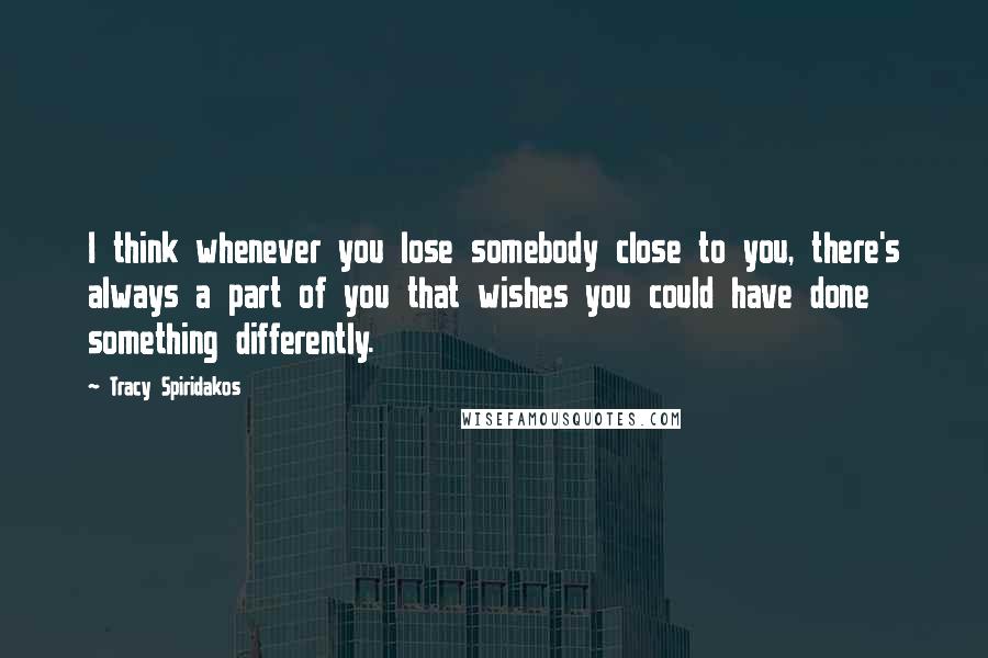 Tracy Spiridakos Quotes: I think whenever you lose somebody close to you, there's always a part of you that wishes you could have done something differently.