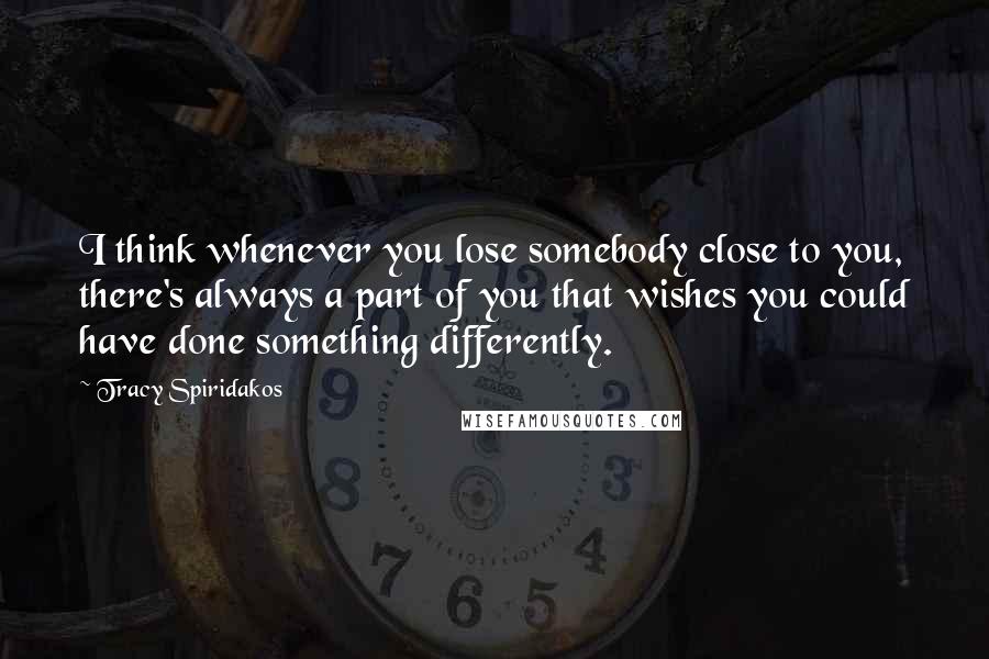 Tracy Spiridakos Quotes: I think whenever you lose somebody close to you, there's always a part of you that wishes you could have done something differently.