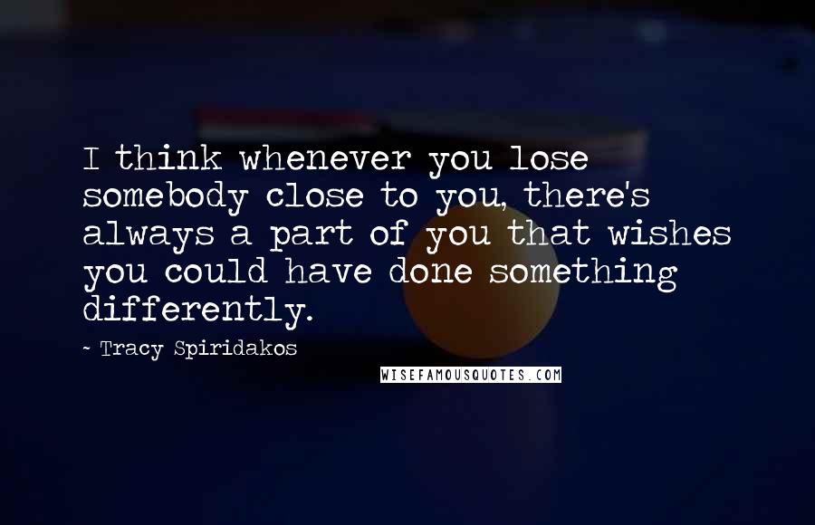 Tracy Spiridakos Quotes: I think whenever you lose somebody close to you, there's always a part of you that wishes you could have done something differently.