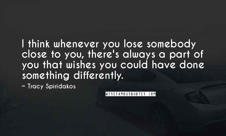 Tracy Spiridakos Quotes: I think whenever you lose somebody close to you, there's always a part of you that wishes you could have done something differently.