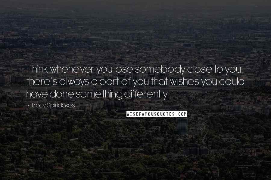 Tracy Spiridakos Quotes: I think whenever you lose somebody close to you, there's always a part of you that wishes you could have done something differently.