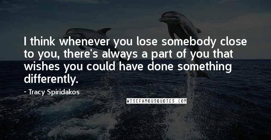 Tracy Spiridakos Quotes: I think whenever you lose somebody close to you, there's always a part of you that wishes you could have done something differently.