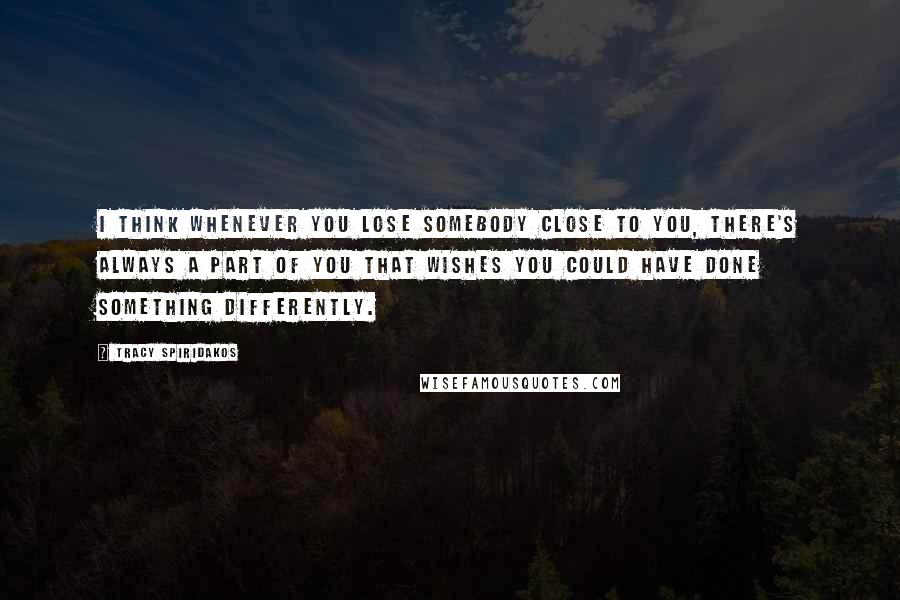 Tracy Spiridakos Quotes: I think whenever you lose somebody close to you, there's always a part of you that wishes you could have done something differently.