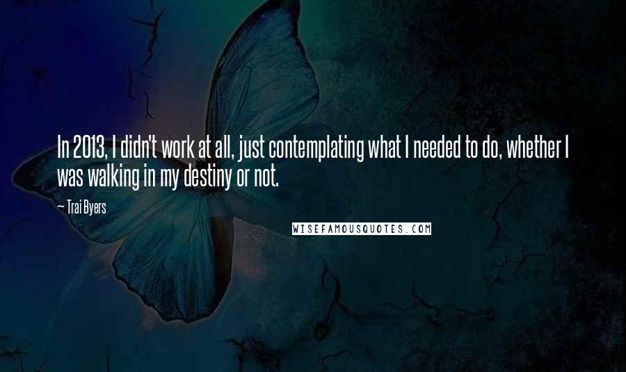 Trai Byers Quotes: In 2013, I didn't work at all, just contemplating what I needed to do, whether I was walking in my destiny or not.