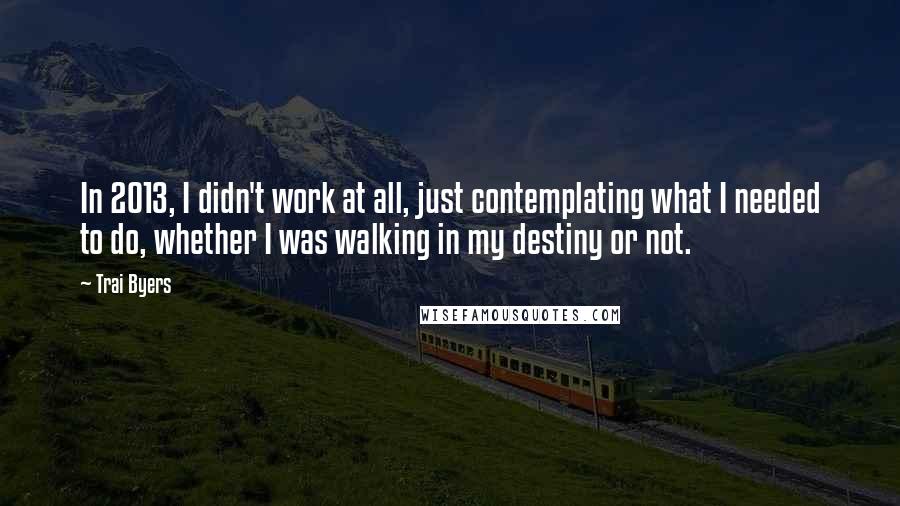 Trai Byers Quotes: In 2013, I didn't work at all, just contemplating what I needed to do, whether I was walking in my destiny or not.