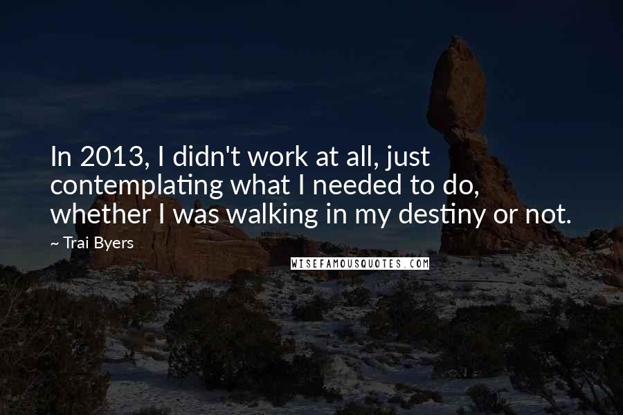 Trai Byers Quotes: In 2013, I didn't work at all, just contemplating what I needed to do, whether I was walking in my destiny or not.