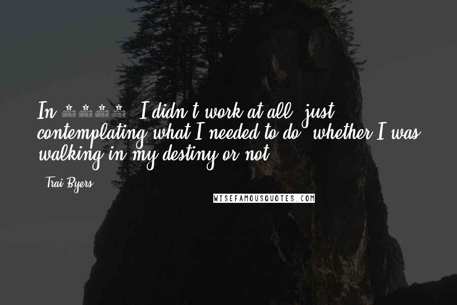 Trai Byers Quotes: In 2013, I didn't work at all, just contemplating what I needed to do, whether I was walking in my destiny or not.