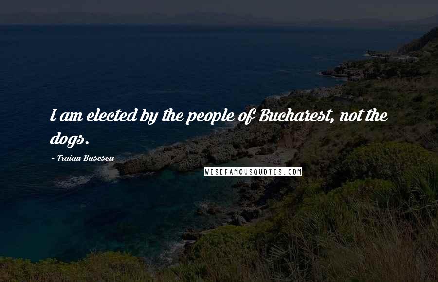 Traian Basescu Quotes: I am elected by the people of Bucharest, not the dogs.