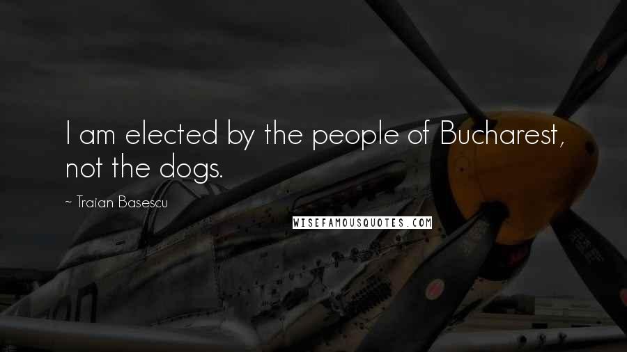 Traian Basescu Quotes: I am elected by the people of Bucharest, not the dogs.