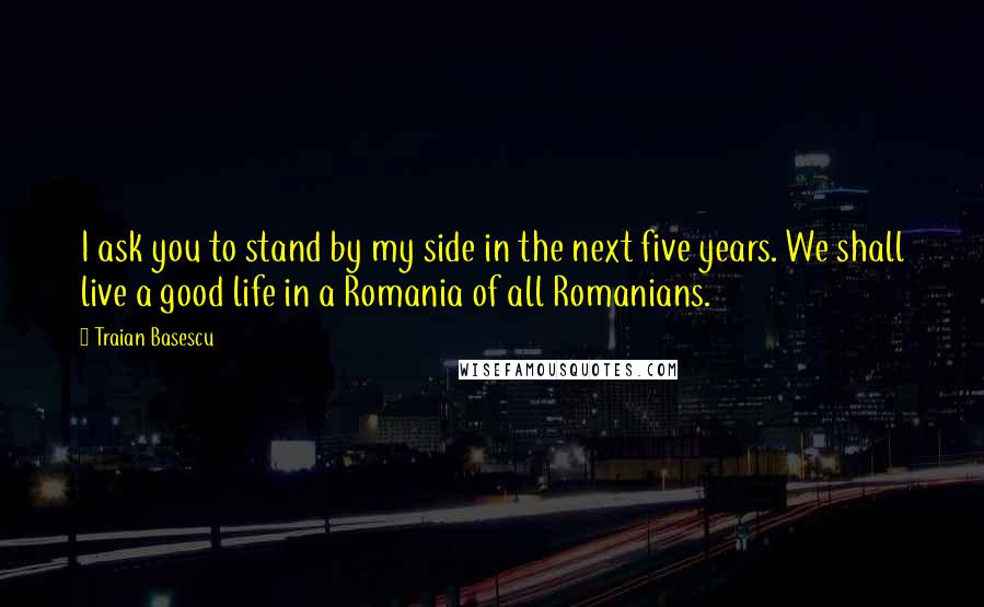 Traian Basescu Quotes: I ask you to stand by my side in the next five years. We shall live a good life in a Romania of all Romanians.