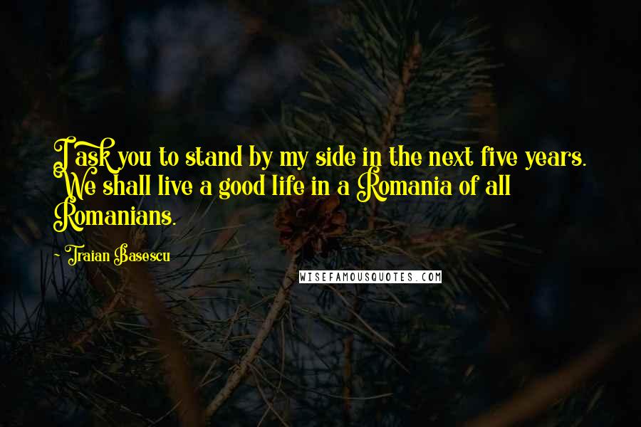 Traian Basescu Quotes: I ask you to stand by my side in the next five years. We shall live a good life in a Romania of all Romanians.