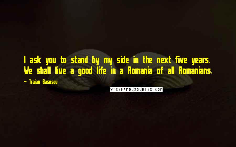 Traian Basescu Quotes: I ask you to stand by my side in the next five years. We shall live a good life in a Romania of all Romanians.