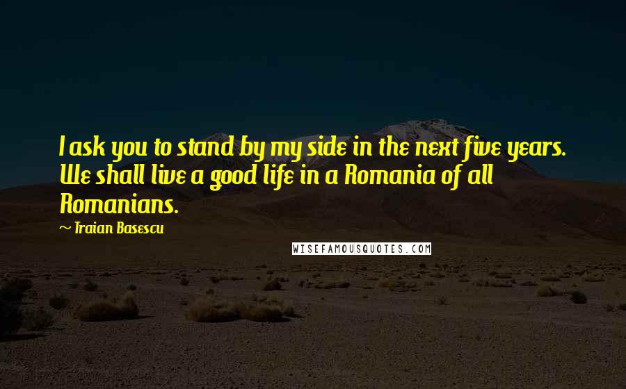 Traian Basescu Quotes: I ask you to stand by my side in the next five years. We shall live a good life in a Romania of all Romanians.