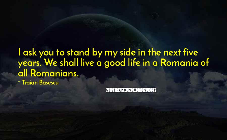 Traian Basescu Quotes: I ask you to stand by my side in the next five years. We shall live a good life in a Romania of all Romanians.