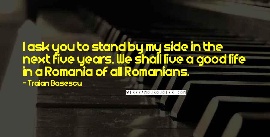 Traian Basescu Quotes: I ask you to stand by my side in the next five years. We shall live a good life in a Romania of all Romanians.