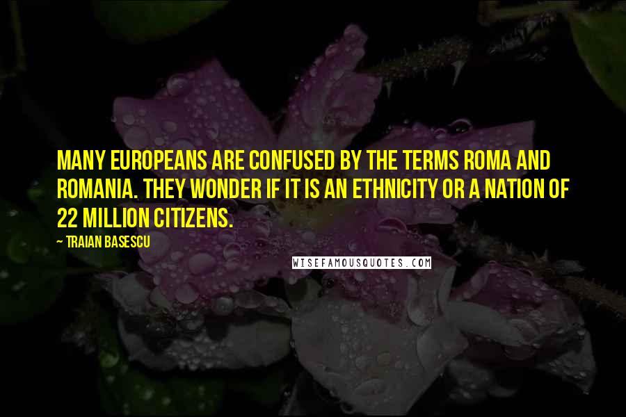 Traian Basescu Quotes: Many Europeans are confused by the terms Roma and Romania. They wonder if it is an ethnicity or a nation of 22 million citizens.