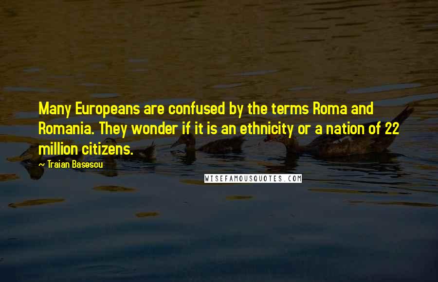 Traian Basescu Quotes: Many Europeans are confused by the terms Roma and Romania. They wonder if it is an ethnicity or a nation of 22 million citizens.