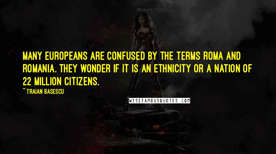 Traian Basescu Quotes: Many Europeans are confused by the terms Roma and Romania. They wonder if it is an ethnicity or a nation of 22 million citizens.