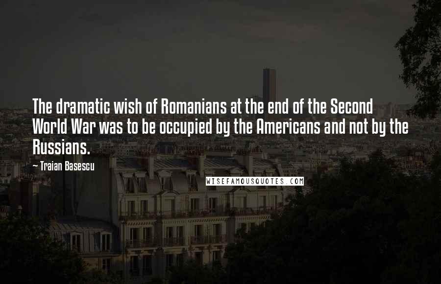 Traian Basescu Quotes: The dramatic wish of Romanians at the end of the Second World War was to be occupied by the Americans and not by the Russians.