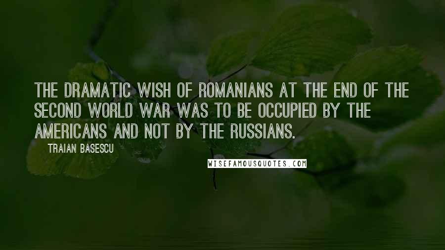 Traian Basescu Quotes: The dramatic wish of Romanians at the end of the Second World War was to be occupied by the Americans and not by the Russians.