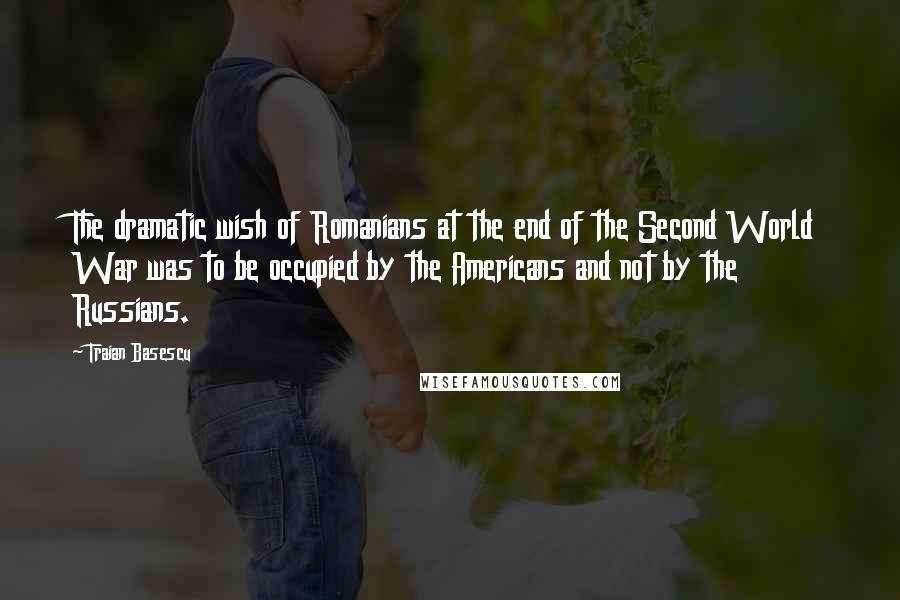 Traian Basescu Quotes: The dramatic wish of Romanians at the end of the Second World War was to be occupied by the Americans and not by the Russians.