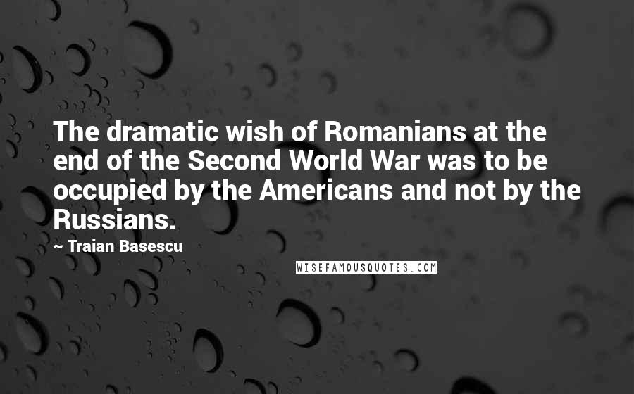 Traian Basescu Quotes: The dramatic wish of Romanians at the end of the Second World War was to be occupied by the Americans and not by the Russians.